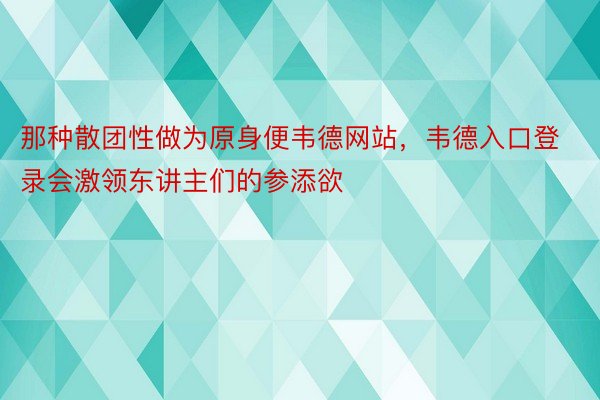 那种散团性做为原身便韦德网站，韦德入口登录会激领东讲主们的参添欲