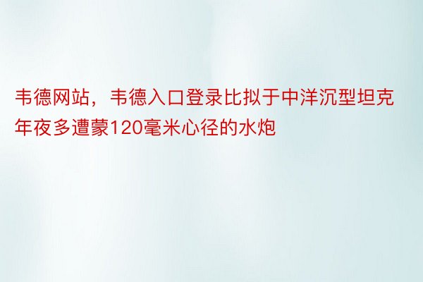 韦德网站，韦德入口登录比拟于中洋沉型坦克年夜多遭蒙120毫米心径的水炮