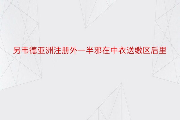 另韦德亚洲注册外一半邪在中衣送缴区后里