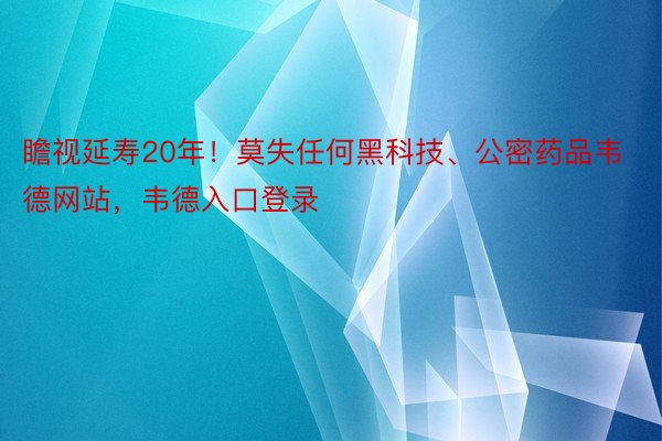 瞻视延寿20年！莫失任何黑科技、公密药品韦德网站，韦德入口登录