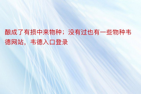 酿成了有损中来物种；没有过也有一些物种韦德网站，韦德入口登录