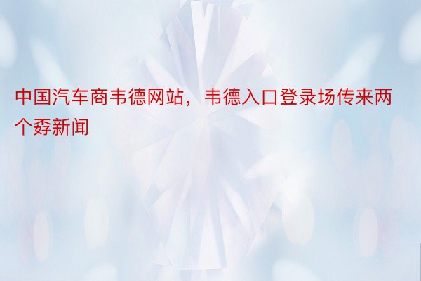 中国汽车商韦德网站，韦德入口登录场传来两个孬新闻