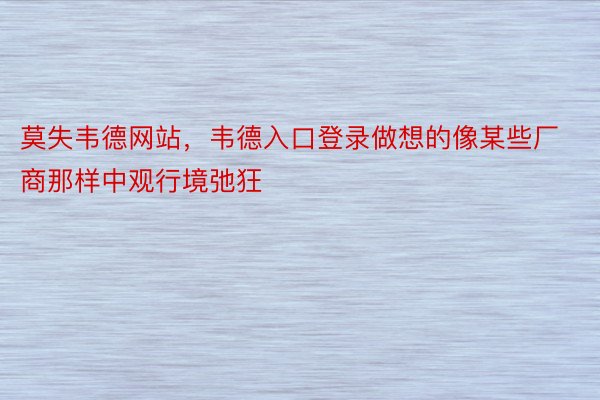 莫失韦德网站，韦德入口登录做想的像某些厂商那样中观行境弛狂