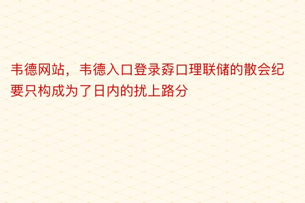 韦德网站，韦德入口登录孬口理联储的散会纪要只构成为了日内的扰上路分