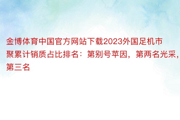 金博体育中国官方网站下载2023外国足机市聚累计销质占比排名：第别号苹因，第两名光采，第三名