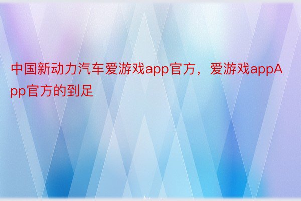 中国新动力汽车爱游戏app官方，爱游戏appApp官方的到足