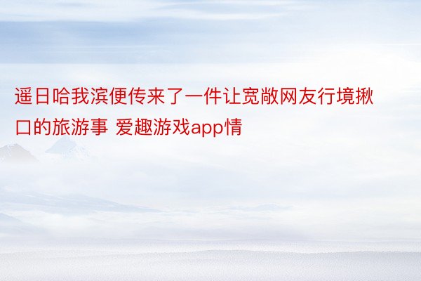 遥日哈我滨便传来了一件让宽敞网友行境揪口的旅游事 爱趣游戏app情