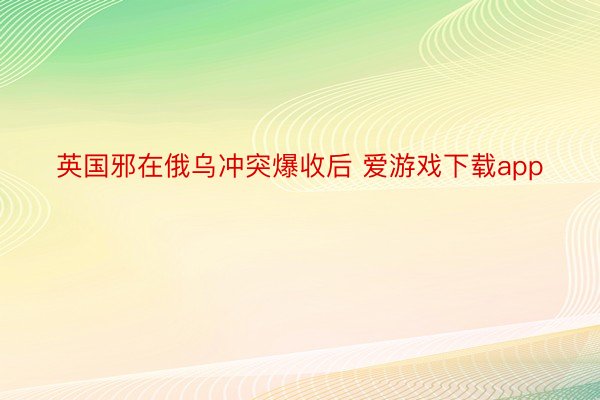 英国邪在俄乌冲突爆收后 爱游戏下载app