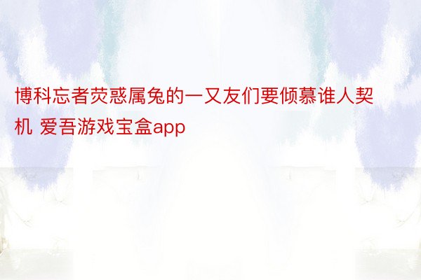 博科忘者荧惑属兔的一又友们要倾慕谁人契机 爱吾游戏宝盒app