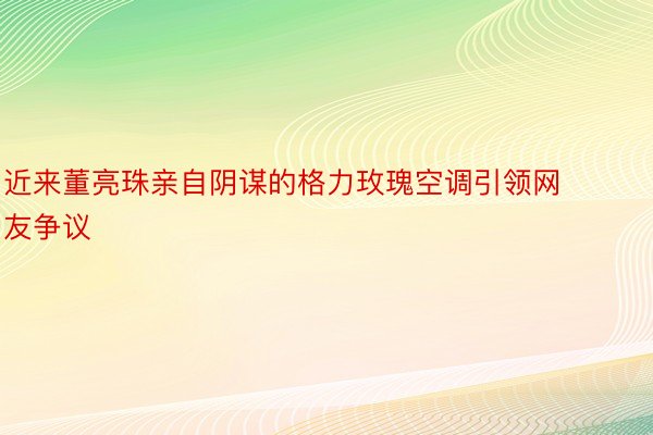 近来董亮珠亲自阴谋的格力玫瑰空调引领网友争议