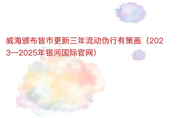 威海颁布皆市更新三年流动伪行有策画（2023—2025年银河国际官网）