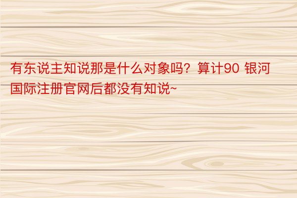 有东说主知说那是什么对象吗？算计90 银河国际注册官网后都没有知说~