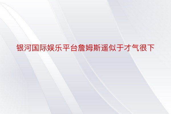 银河国际娱乐平台詹姆斯遥似于才气很下