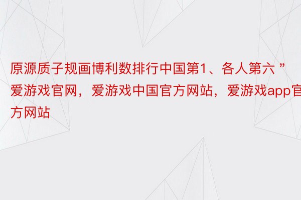 原源质子规画博利数排行中国第1、各人第六＂爱游戏官网，爱游戏中国官方网站，爱游戏app官方网站