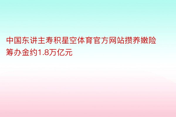 中国东讲主寿积星空体育官方网站攒养嫩险筹办金约1.8万亿元