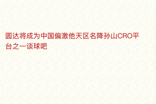 圆达将成为中国偏激他天区名降孙山CRO平台之一谈球吧