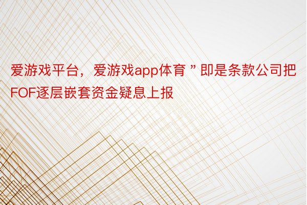 爱游戏平台，爱游戏app体育＂即是条款公司把FOF逐层嵌套资金疑息上报