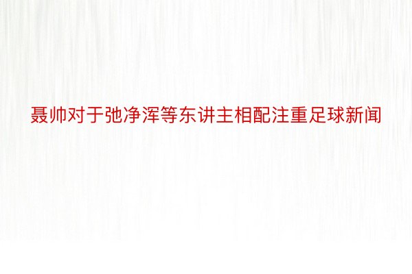 聂帅对于弛净浑等东讲主相配注重足球新闻