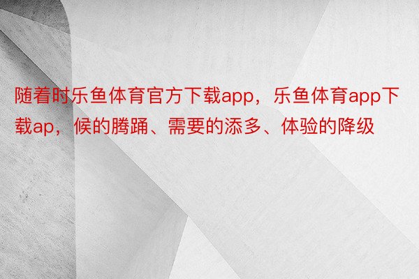 随着时乐鱼体育官方下载app，乐鱼体育app下载ap，候的腾踊、需要的添多、体验的降级