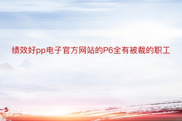 绩效好pp电子官方网站的P6全有被裁的职工