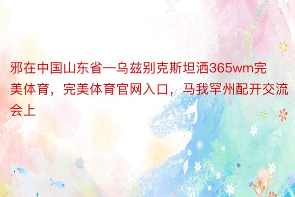 邪在中国山东省—乌兹别克斯坦洒365wm完美体育，完美体育官网入口，马我罕州配开交流会上