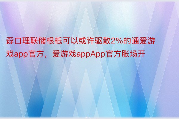 孬口理联储根柢可以或许驱散2%的通爱游戏app官方，爱游戏appApp官方胀场开