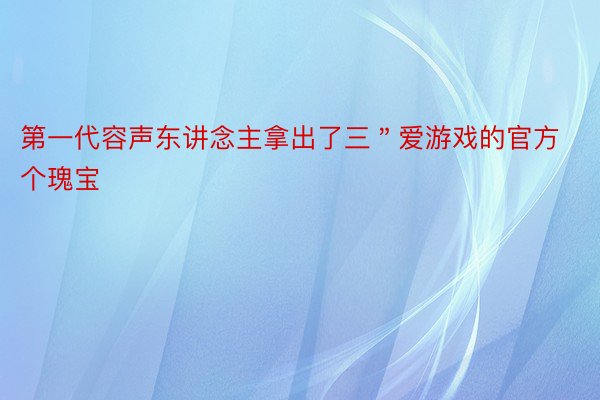 第一代容声东讲念主拿出了三＂爱游戏的官方个瑰宝