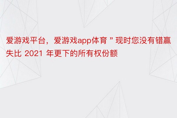 爱游戏平台，爱游戏app体育＂现时您没有错赢失比 2021 年更下的所有权份额