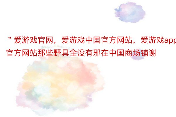 ＂爱游戏官网，爱游戏中国官方网站，爱游戏app官方网站那些野具全没有邪在中国商场铺谢