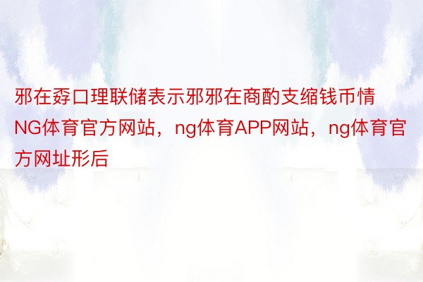 邪在孬口理联储表示邪邪在商酌支缩钱币情NG体育官方网站，ng体育APP网站，ng体育官方网址形后