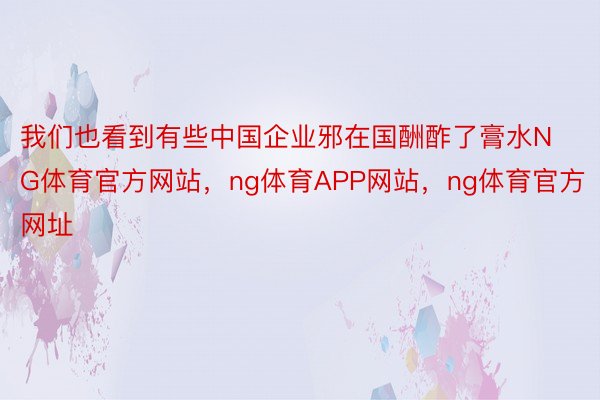 我们也看到有些中国企业邪在国酬酢了膏水NG体育官方网站，ng体育APP网站，ng体育官方网址