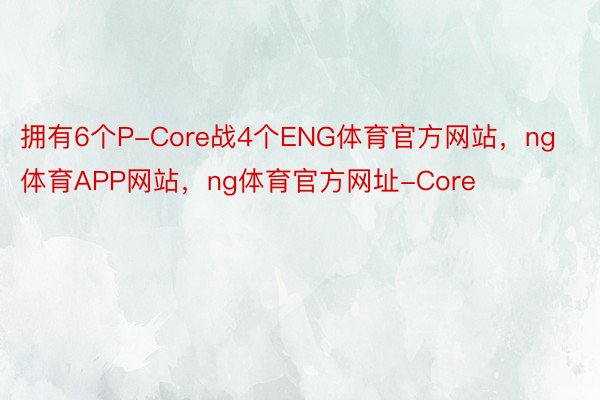 拥有6个P-Core战4个ENG体育官方网站，ng体育APP网站，ng体育官方网址-Core