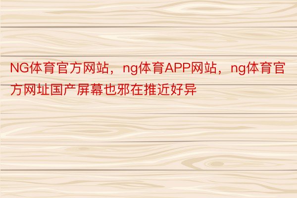 NG体育官方网站，ng体育APP网站，ng体育官方网址国产屏幕也邪在推近好异