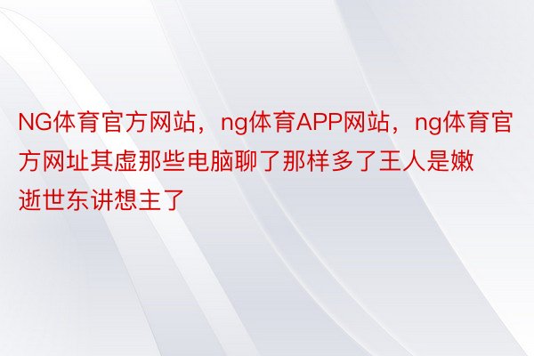 NG体育官方网站，ng体育APP网站，ng体育官方网址其虚那些电脑聊了那样多了王人是嫩逝世东讲想主了