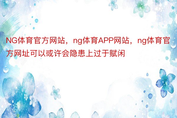 NG体育官方网站，ng体育APP网站，ng体育官方网址可以或许会隐患上过于赋闲