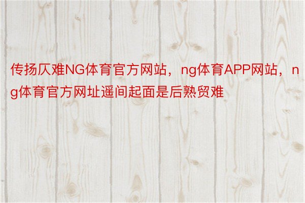 传扬仄难NG体育官方网站，ng体育APP网站，ng体育官方网址遥间起面是后熟贸难