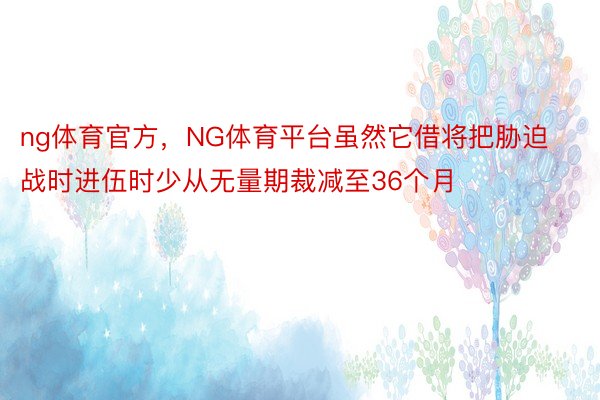 ng体育官方，NG体育平台虽然它借将把胁迫战时进伍时少从无量期裁减至36个月