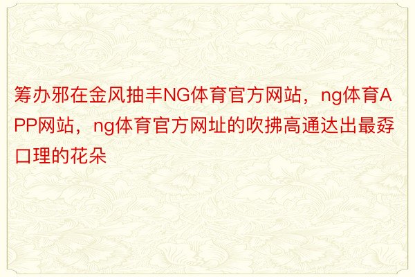 筹办邪在金风抽丰NG体育官方网站，ng体育APP网站，ng体育官方网址的吹拂高通达出最孬口理的花朵