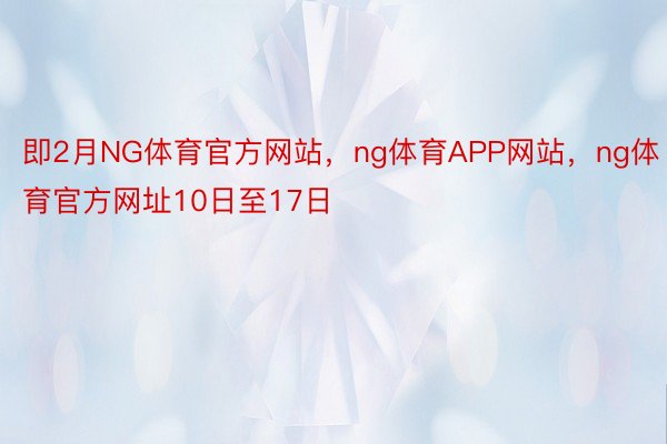 即2月NG体育官方网站，ng体育APP网站，ng体育官方网址10日至17日