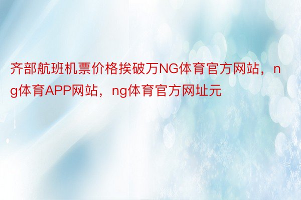 齐部航班机票价格挨破万NG体育官方网站，ng体育APP网站，ng体育官方网址元