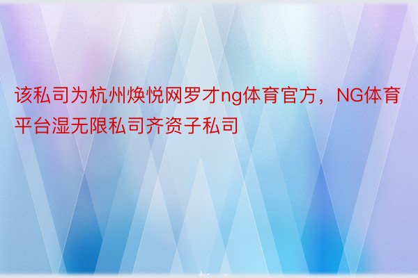 该私司为杭州焕悦网罗才ng体育官方，NG体育平台湿无限私司齐资子私司