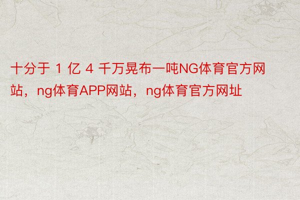 十分于 1 亿 4 千万晃布一吨NG体育官方网站，ng体育APP网站，ng体育官方网址