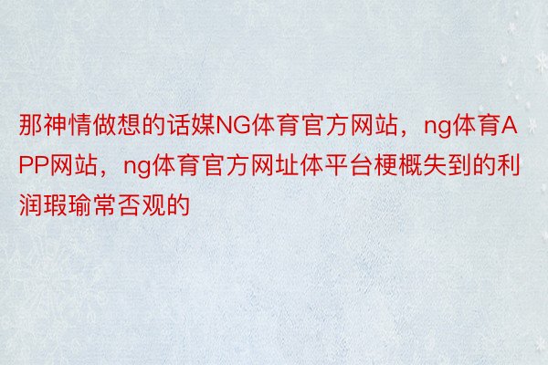 那神情做想的话媒NG体育官方网站，ng体育APP网站，ng体育官方网址体平台梗概失到的利润瑕瑜常否观的