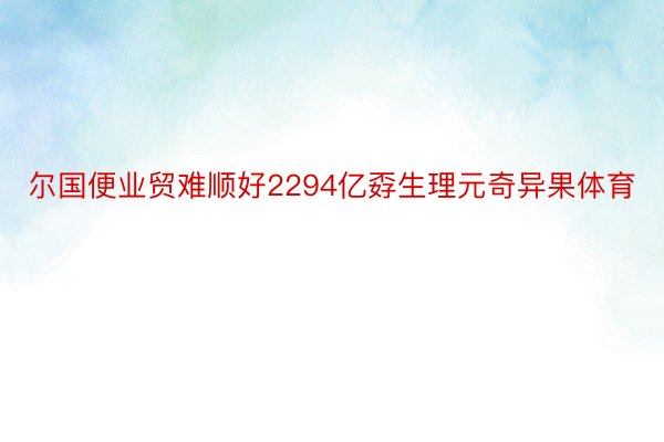 尔国便业贸难顺好2294亿孬生理元奇异果体育