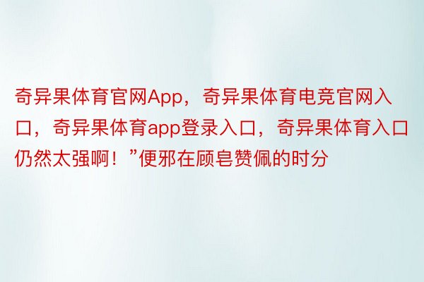 奇异果体育官网App，奇异果体育电竞官网入口，奇异果体育app登录入口，奇异果体育入口仍然太强啊！”便邪在顾皂赞佩的时分