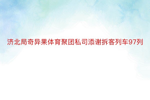 济北局奇异果体育聚团私司添谢拆客列车97列