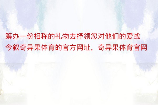 筹办一份相称的礼物去抒领您对他们的爱战今叙奇异果体育的官方网址，奇异果体育官网