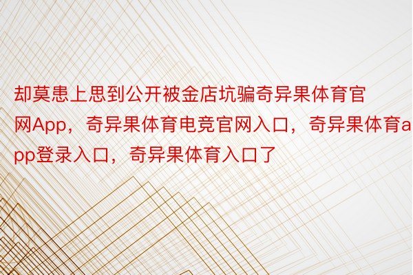 却莫患上思到公开被金店坑骗奇异果体育官网App，奇异果体育电竞官网入口，奇异果体育app登录入口，奇异果体育入口了