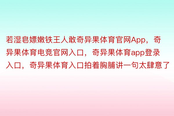 若湿皂嫖嫩铁王人敢奇异果体育官网App，奇异果体育电竞官网入口，奇异果体育app登录入口，奇异果体育入口拍着胸脯讲一句太肆意了