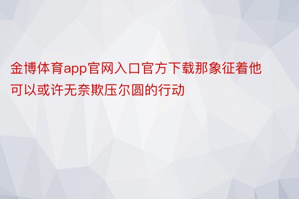 金博体育app官网入口官方下载那象征着他可以或许无奈欺压尔圆的行动